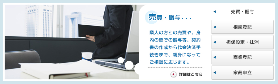 売買・贈与・・・隣人の方との売買や、身内の間での贈与等、契約書の作成から代金決済手
続きまで、親身になってご相談に応じます。