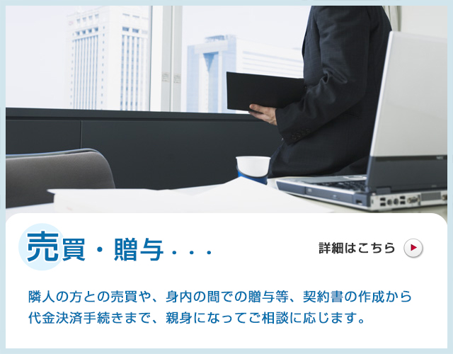 売買・贈与・・・隣人の方との売買や、身内の間での贈与等、契約書の作成から代金決済手
続きまで、親身になってご相談に応じます。