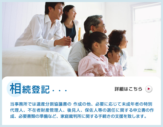 相続登記・・・当事務所では遺産分割協議書の作成の他、必要に応じて未成年者の特別代理人、不在者財産管理人、後見人、保佐人等の選任に関する申立書の作成、必要書類の準備など、家庭裁判所に関する手続きの支援を致します。