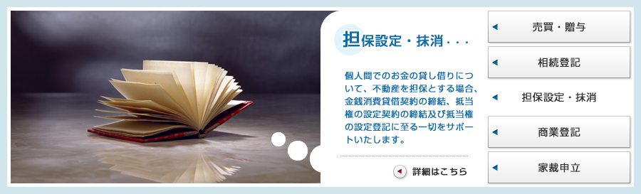 担保設定・抹消・・・個人間でのお金の貸し借りについて、不動産を担保とする場合、金銭消費貸借契約の締結、抵当権の設定契約の締結及び抵当権の設定登記に至る一切をサポートいたします。