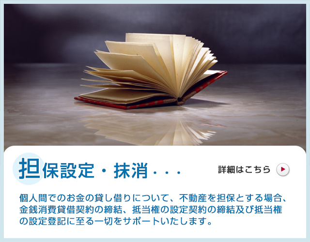 担保設定・抹消・・・個人間でのお金の貸し借りについて、不動産を担保とする場合、金銭消費貸借契約の締結、抵当権の設定契約の締結及び抵当権の設定登記に至る一切をサポートいたします。