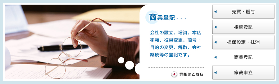 商業登記・・・会社の設立、増資、本店移転、役員変更、商号・目的の変更、解散、会社継続等の登記です。