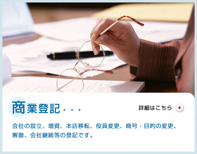 商業登記・・・会社の設立、増資、本店移転、役員変更、商号・目的の変更、解散、会社継続等の登記です。